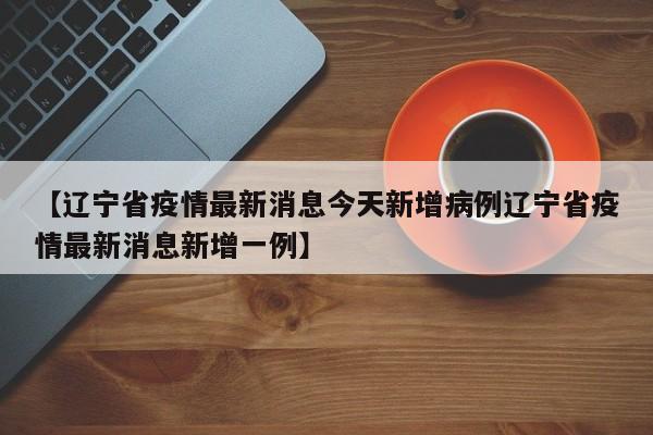 【辽宁省疫情最新消息今天新增病例辽宁省疫情最新消息新增一例】