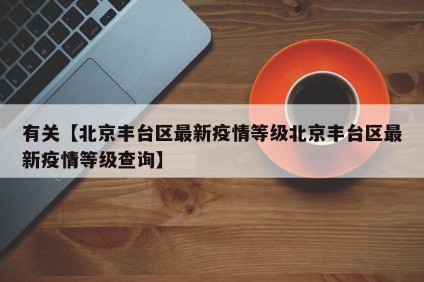 有关【北京丰台区最新疫情等级北京丰台区最新疫情等级查询】
