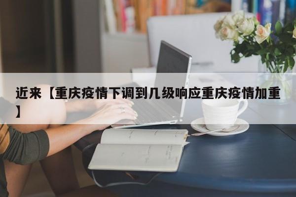 近来【重庆疫情下调到几级响应重庆疫情加重】