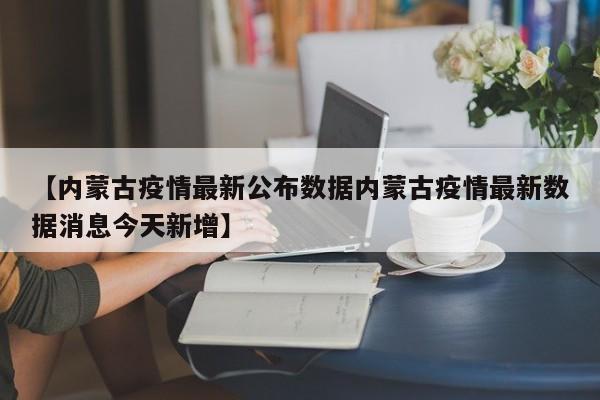 【内蒙古疫情最新公布数据内蒙古疫情最新数据消息今天新增】