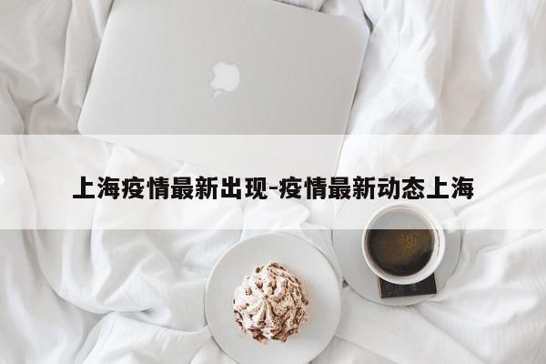 上海疫情最新出现-疫情最新动态上海