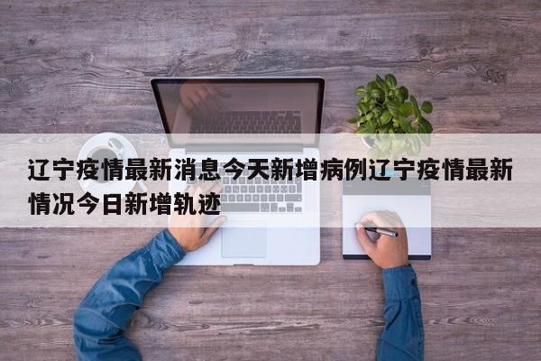 辽宁疫情最新消息今天新增病例辽宁疫情最新情况今日新增轨迹