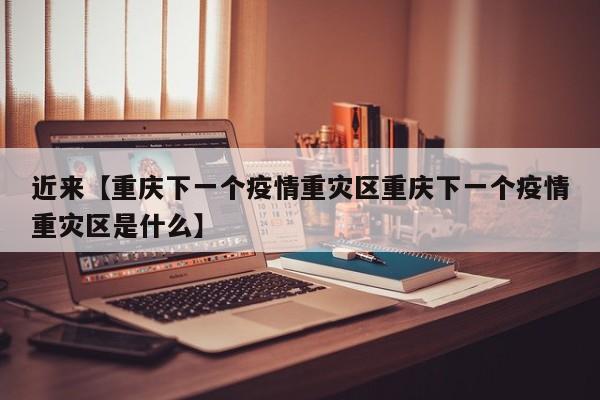 近来【重庆下一个疫情重灾区重庆下一个疫情重灾区是什么】