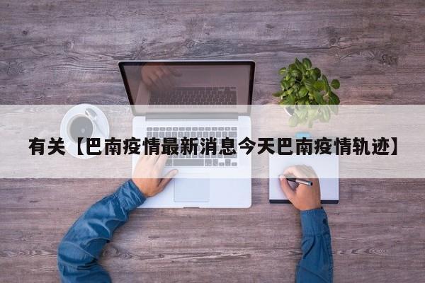 有关【巴南疫情最新消息今天巴南疫情轨迹】