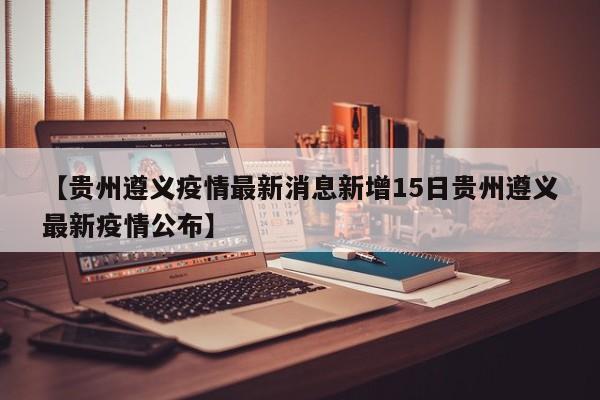 【贵州遵义疫情最新消息新增15日贵州遵义最新疫情公布】