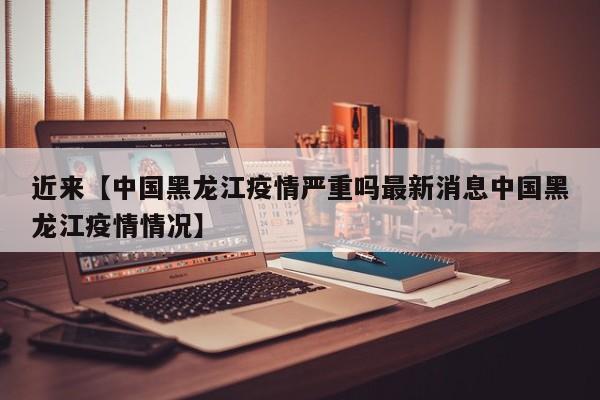 近来【中国黑龙江疫情严重吗最新消息中国黑龙江疫情情况】