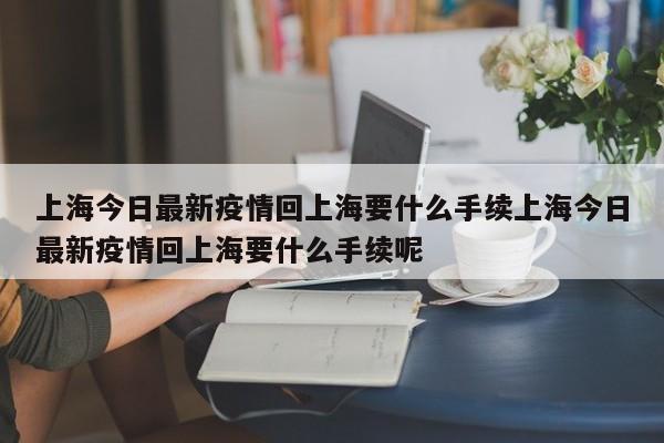 上海今日最新疫情回上海要什么手续上海今日最新疫情回上海要什么手续呢