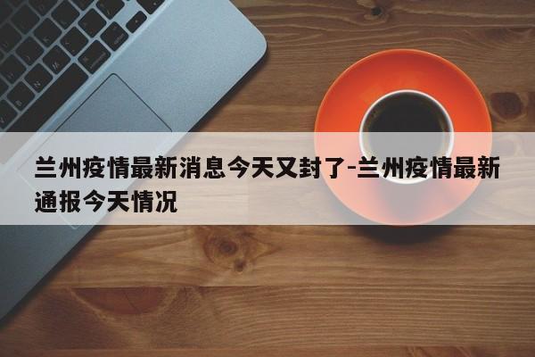 兰州疫情最新消息今天又封了-兰州疫情最新通报今天情况