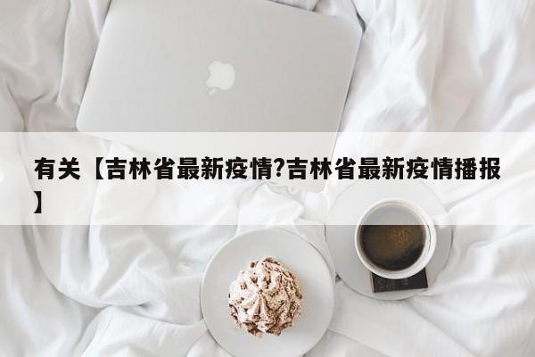 有关【吉林省最新疫情?吉林省最新疫情播报】