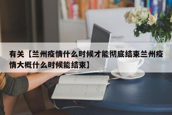 有关【兰州疫情什么时候才能彻底结束兰州疫情大概什么时候能结束】