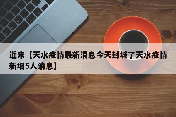近来【天水疫情最新消息今天封城了天水疫情新增5人消息】
