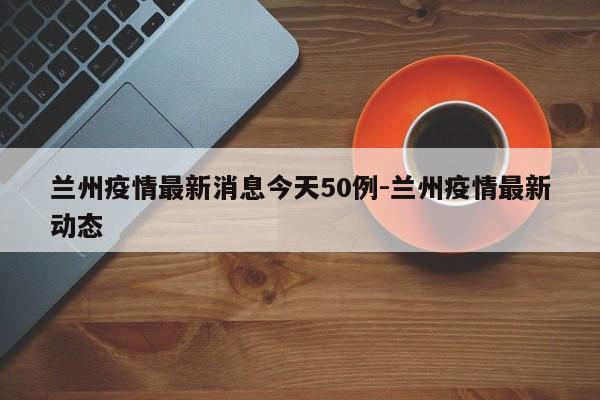 兰州疫情最新消息今天50例-兰州疫情最新动态