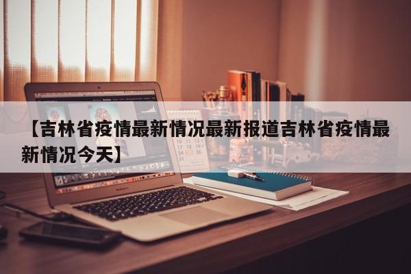 【吉林省疫情最新情况最新报道吉林省疫情最新情况今天】