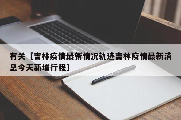 有关【吉林疫情最新情况轨迹吉林疫情最新消息今天新增行程】