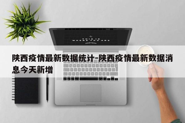 陕西疫情最新数据统计-陕西疫情最新数据消息今天新增