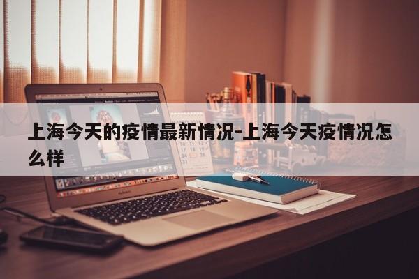 上海今天的疫情最新情况-上海今天疫情况怎么样