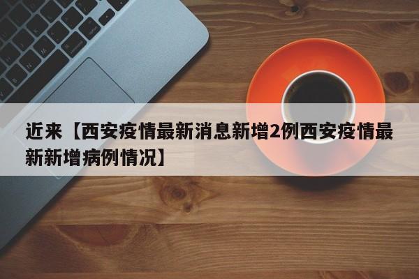 近来【西安疫情最新消息新增2例西安疫情最新新增病例情况】