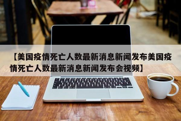 【美国疫情死亡人数最新消息新闻发布美国疫情死亡人数最新消息新闻发布会视频】