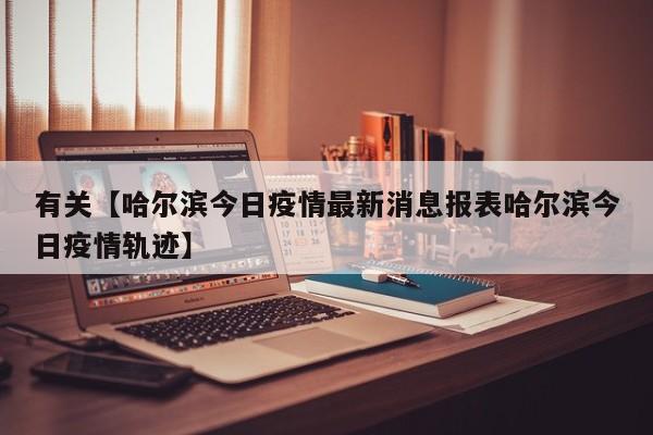 有关【哈尔滨今日疫情最新消息报表哈尔滨今日疫情轨迹】