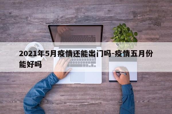 2021年5月疫情还能出门吗-疫情五月份能好吗