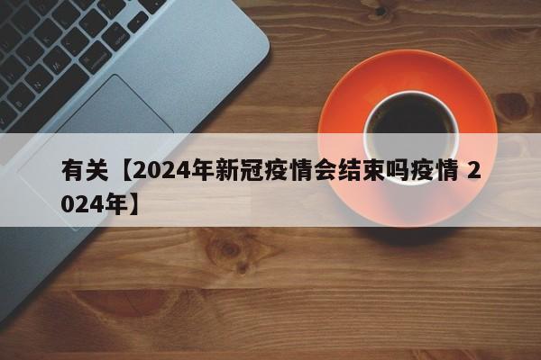 有关【2024年新冠疫情会结束吗疫情 2024年】