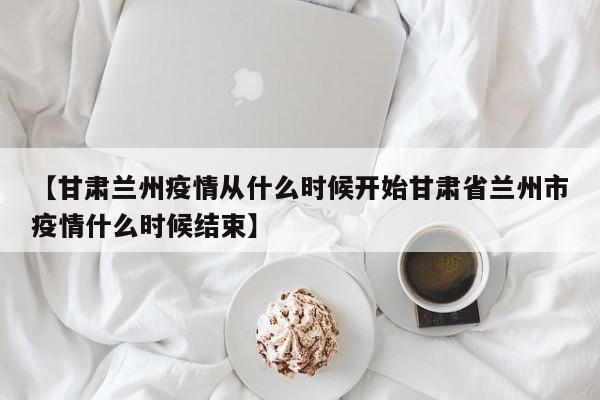 【甘肃兰州疫情从什么时候开始甘肃省兰州市疫情什么时候结束】