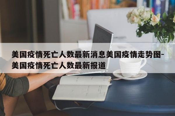 美国疫情死亡人数最新消息美国疫情走势图-美国疫情死亡人数最新报道