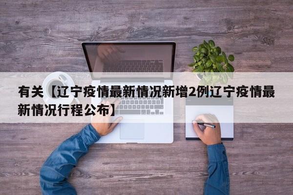 有关【辽宁疫情最新情况新增2例辽宁疫情最新情况行程公布】