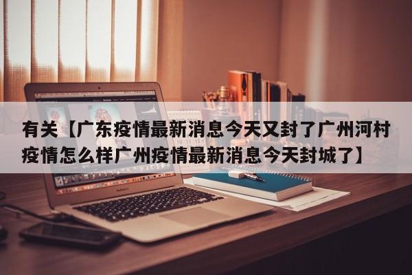 有关【广东疫情最新消息今天又封了广州河村疫情怎么样广州疫情最新消息今天封城了】
