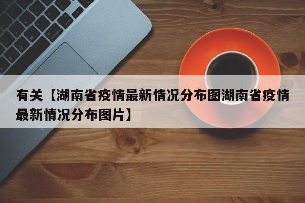 有关【湖南省疫情最新情况分布图湖南省疫情最新情况分布图片】