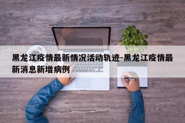 黑龙江疫情最新情况活动轨迹-黑龙江疫情最新消息新增病例