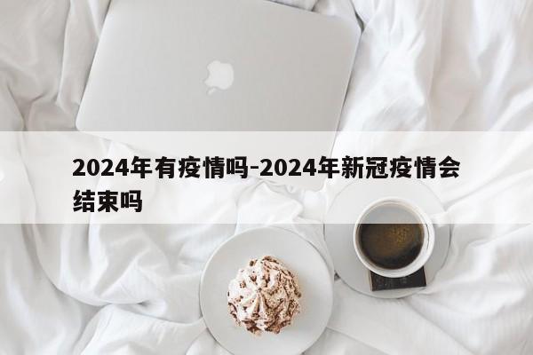 2024年有疫情吗-2024年新冠疫情会结束吗