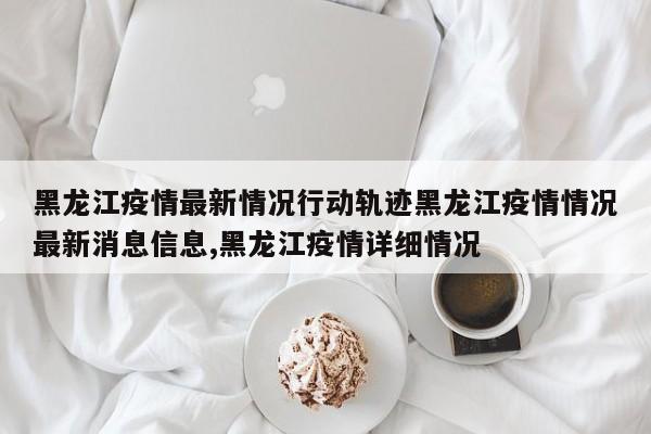黑龙江疫情最新情况行动轨迹黑龙江疫情情况最新消息信息,黑龙江疫情详细情况