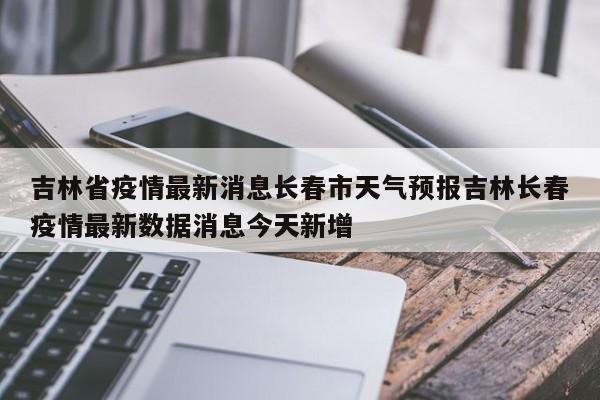 吉林省疫情最新消息长春市天气预报吉林长春疫情最新数据消息今天新增