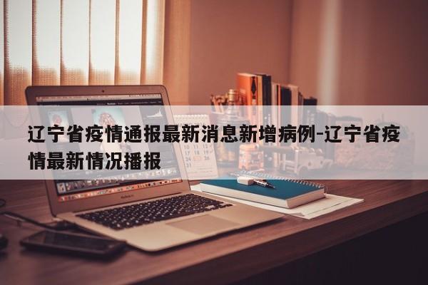 辽宁省疫情通报最新消息新增病例-辽宁省疫情最新情况播报