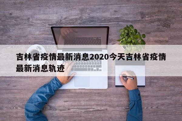 吉林省疫情最新消息2020今天吉林省疫情最新消息轨迹