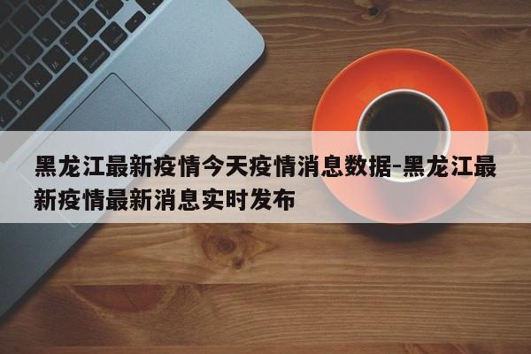 黑龙江最新疫情今天疫情消息数据-黑龙江最新疫情最新消息实时发布