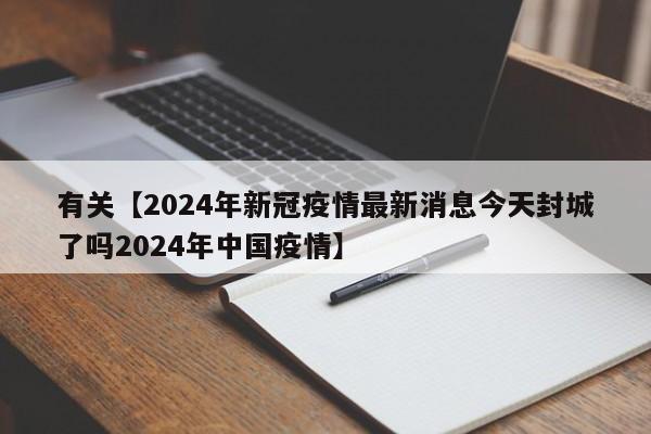 有关【2024年新冠疫情最新消息今天封城了吗2024年中国疫情】