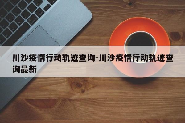 川沙疫情行动轨迹查询-川沙疫情行动轨迹查询最新