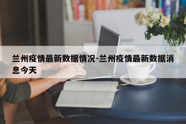 兰州疫情最新数据情况-兰州疫情最新数据消息今天