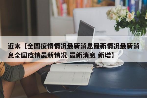 近来【全国疫情情况最新消息最新情况最新消息全国疫情最新情况 最新消息 新增】