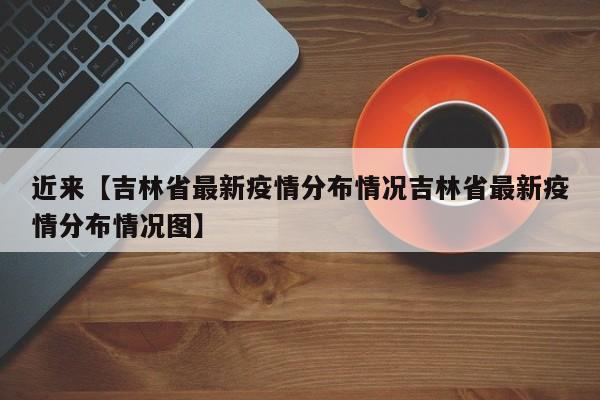 近来【吉林省最新疫情分布情况吉林省最新疫情分布情况图】