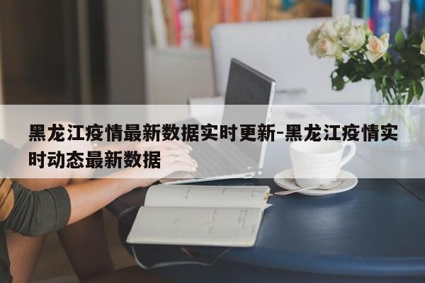 黑龙江疫情最新数据实时更新-黑龙江疫情实时动态最新数据