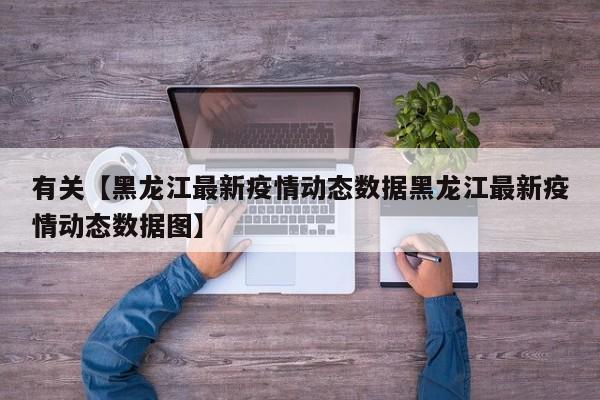 有关【黑龙江最新疫情动态数据黑龙江最新疫情动态数据图】