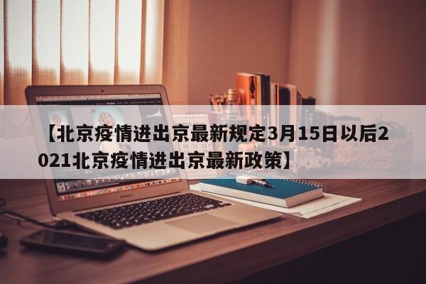 【北京疫情进出京最新规定3月15日以后2021北京疫情进出京最新政策】