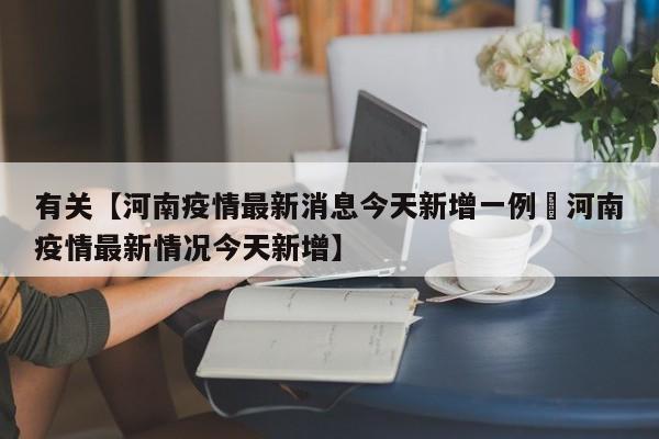 有关【河南疫情最新消息今天新增一例洑河南疫情最新情况今天新增】