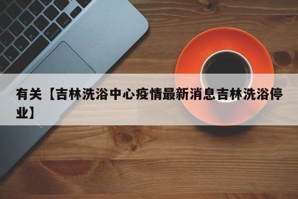 有关【吉林洗浴中心疫情最新消息吉林洗浴停业】