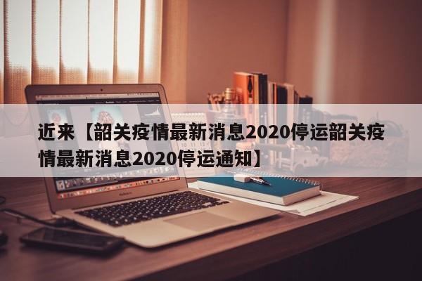 近来【韶关疫情最新消息2020停运韶关疫情最新消息2020停运通知】