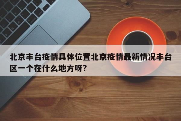 北京丰台疫情具体位置北京疫情最新情况丰台区一个在什么地方呀?