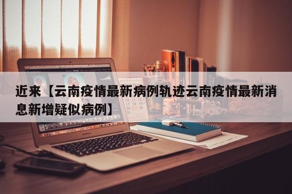 近来【云南疫情最新病例轨迹云南疫情最新消息新增疑似病例】
